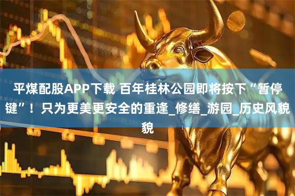 平煤配股APP下载 百年桂林公园即将按下“暂停键”！只为更美更安全的重逢_修缮_游园_历史风貌
