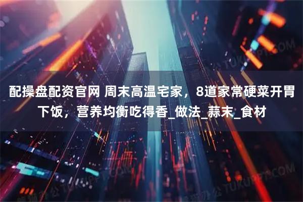 配操盘配资官网 周末高温宅家，8道家常硬菜开胃下饭，营养均衡吃得香_做法_蒜末_食材