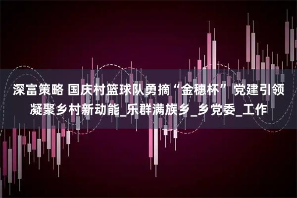 深富策略 国庆村篮球队勇摘“金穗杯” 党建引领凝聚乡村新动能_乐群满族乡_乡党委_工作