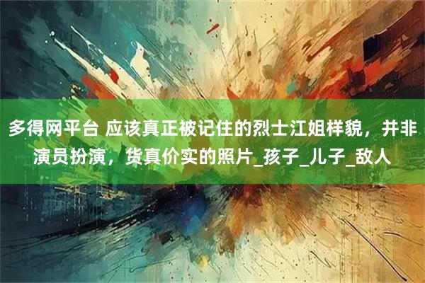 多得网平台 应该真正被记住的烈士江姐样貌，并非演员扮演，货真价实的照片_孩子_儿子_敌人