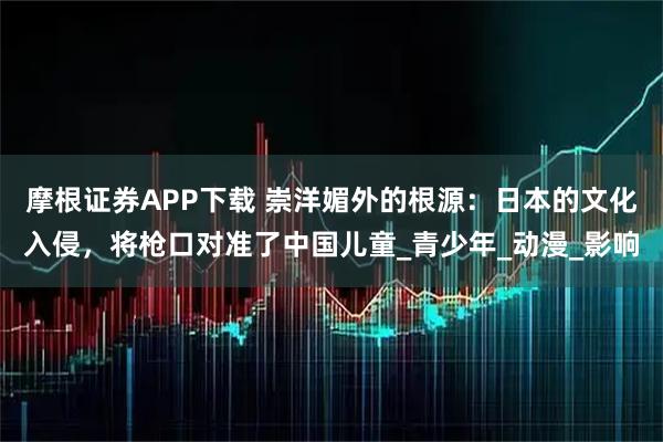 摩根证券APP下载 崇洋媚外的根源：日本的文化入侵，将枪口对准了中国儿童_青少年_动漫_影响