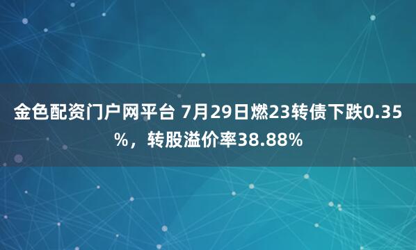 金色配资门户网平台 7月29日燃23转债下跌0.35%，转股溢价率38.88%