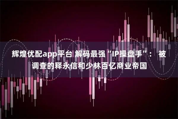 辉煌优配app平台 解码最强“IP操盘手”： 被调查的释永信和少林百亿商业帝国