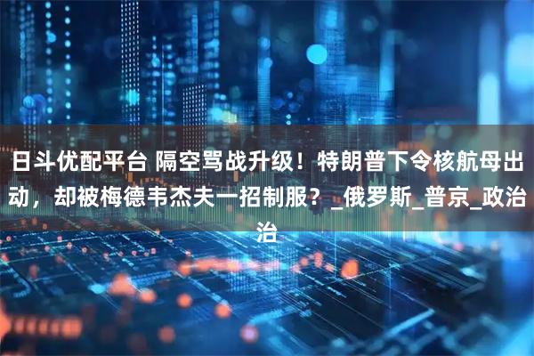 日斗优配平台 隔空骂战升级！特朗普下令核航母出动，却被梅德韦杰夫一招制服？_俄罗斯_普京_政治