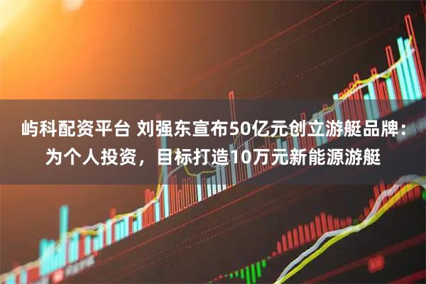 屿科配资平台 刘强东宣布50亿元创立游艇品牌：为个人投资，目标打造10万元新能源游艇