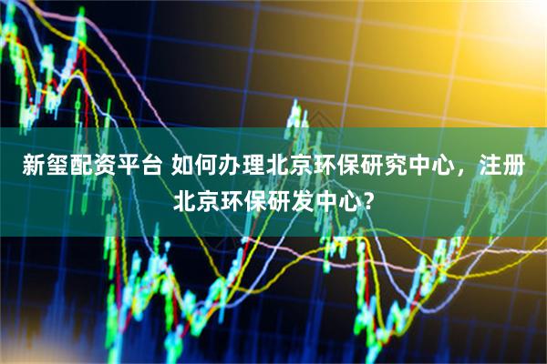 新玺配资平台 如何办理北京环保研究中心，注册北京环保研发中心？