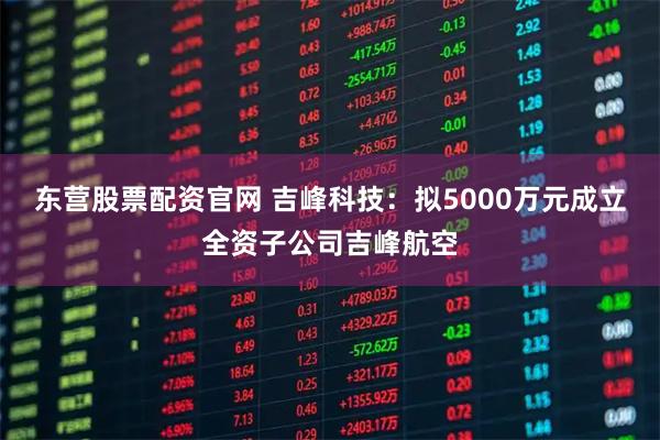 东营股票配资官网 吉峰科技：拟5000万元成立全资子公司吉峰航空