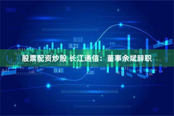 股票配资炒股 长江通信：董事余斌辞职