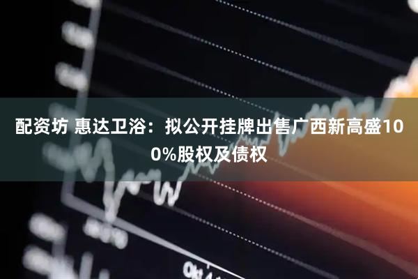 配资坊 惠达卫浴：拟公开挂牌出售广西新高盛100%股权及债权