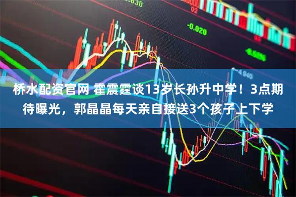 桥水配资官网 霍震霆谈13岁长孙升中学！3点期待曝光，郭晶晶每天亲自接送3个孩子上下学