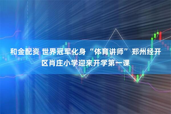 和金配资 世界冠军化身 “体育讲师” 郑州经开区肖庄小学迎来开学第一课