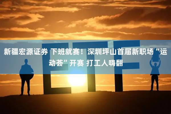 新疆宏源证券 下班就赛！深圳坪山首届新职场“运动荟”开赛 打工人嗨翻