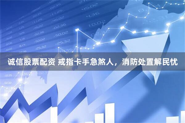 诚信股票配资 戒指卡手急煞人，消防处置解民忧
