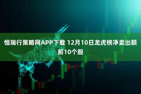 恒瑞行策略网APP下载 12月10日龙虎榜净卖出额前10个股