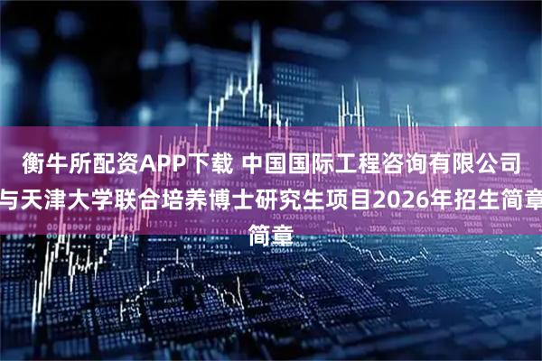 衡牛所配资APP下载 中国国际工程咨询有限公司与天津大学联合培养博士研究生项目2026年招生简章