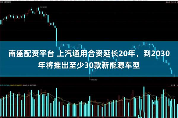 南盛配资平台 上汽通用合资延长20年，到2030年将推出至少30款新能源车型