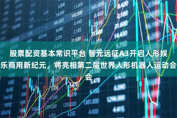 股票配资基本常识平台 智元远征A3开启人形娱乐商用新纪元，将亮相第二届世界人形机器人运动会
