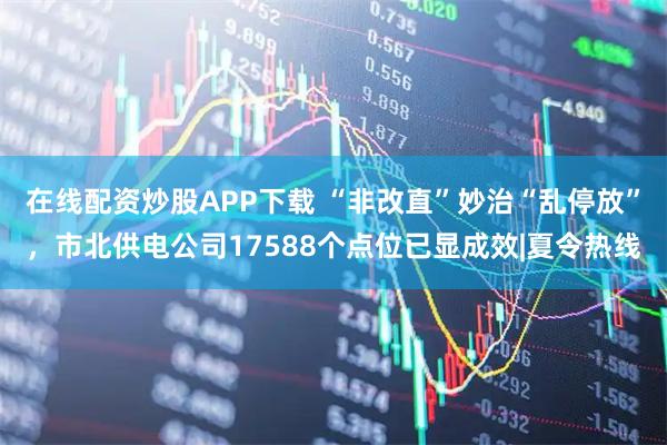在线配资炒股APP下载 “非改直”妙治“乱停放”，市北供电公司17588个点位已显成效|夏令热线